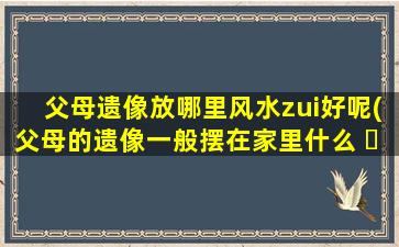 父母遗像放哪里风水zui
好呢(父母的遗像一般摆在家里什么 ☘ 地方)